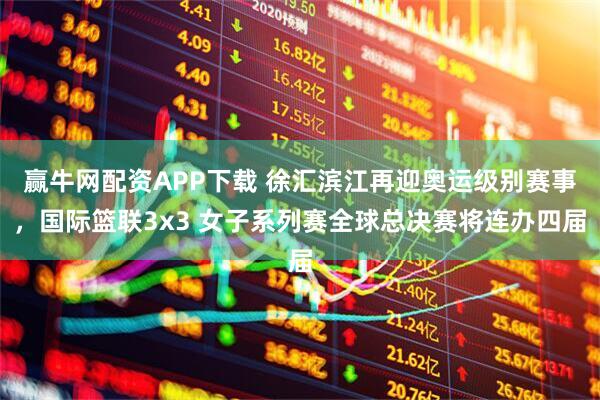 赢牛网配资APP下载 徐汇滨江再迎奥运级别赛事，国际篮联3x3 女子系列赛全球总决赛将连办四届
