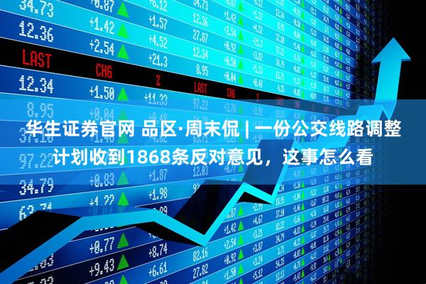 华生证券官网 品区·周末侃 | 一份公交线路调整计划收到1868条反对意见，这事怎么看
