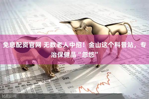 免息配资官网 无数老人中招！金山这个科普站，专治保健品“忽悠”
