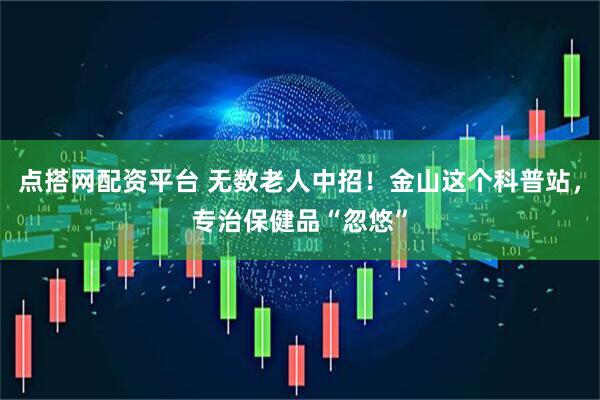点搭网配资平台 无数老人中招！金山这个科普站，专治保健品“忽悠”