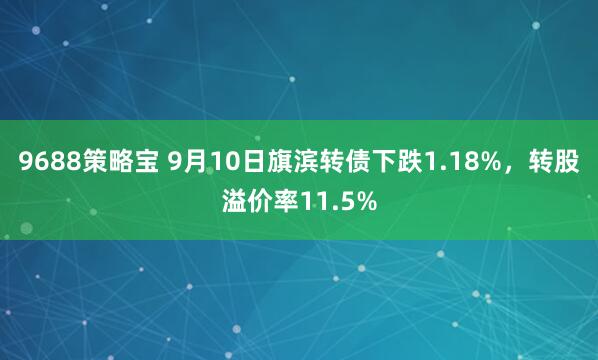 9688策略宝 9月10日旗滨转债下跌1.18%，转股溢价率11.5%