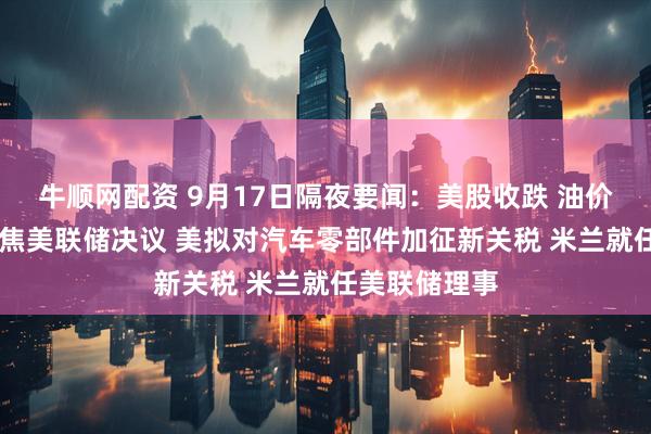 牛顺网配资 9月17日隔夜要闻：美股收跌 油价收高 市场聚焦美联储决议 美拟对汽车零部件加征新关税 米兰就任美联储理事