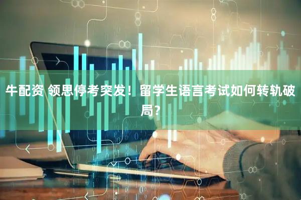 牛配资 领思停考突发！留学生语言考试如何转轨破局？