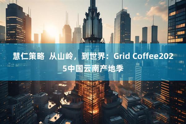 慧仁策略  从山岭，到世界：Grid Coffee2025中国云南产地季