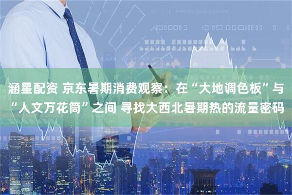涵星配资 京东暑期消费观察：在“大地调色板”与“人文万花筒”之间 寻找大西北暑期热的流量密码