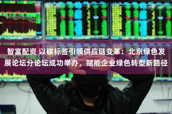 智富配资 以碳标签引领供应链变革：北京绿色发展论坛分论坛成功举办，赋能企业绿色转型新路径