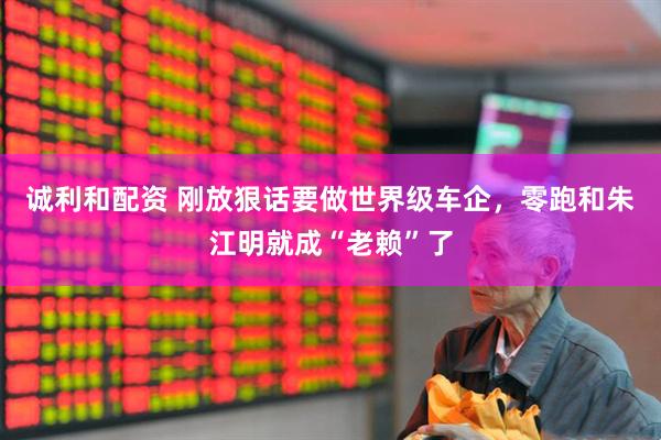 诚利和配资 刚放狠话要做世界级车企，零跑和朱江明就成“老赖”了