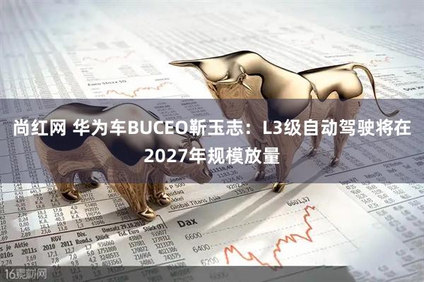 尚红网 华为车BUCEO靳玉志：L3级自动驾驶将在2027年规模放量