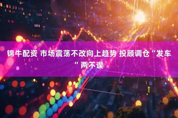 锦牛配资 市场震荡不改向上趋势 投顾调仓“发车”两不误