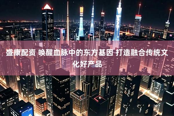 盛康配资 唤醒血脉中的东方基因 打造融合传统文化好产品