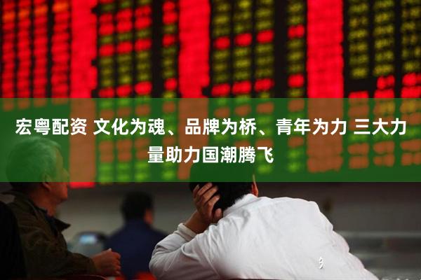 宏粤配资 文化为魂、品牌为桥、青年为力 三大力量助力国潮腾飞