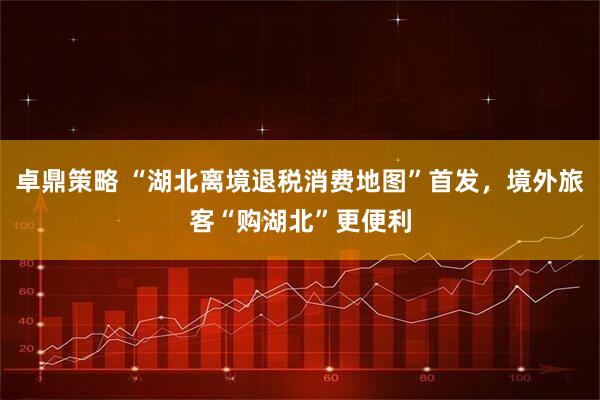 卓鼎策略 “湖北离境退税消费地图”首发，境外旅客“购湖北”更便利