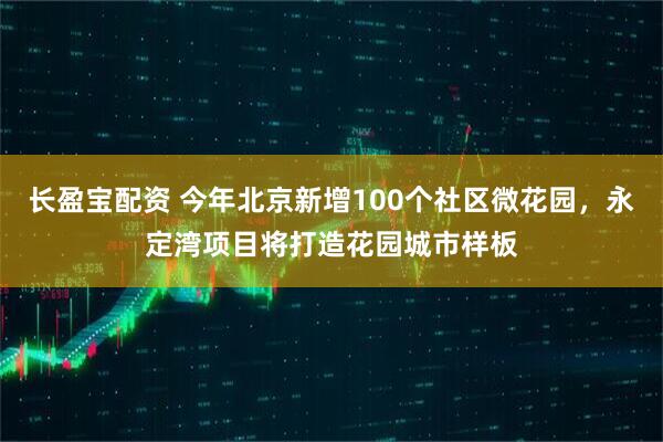 长盈宝配资 今年北京新增100个社区微花园，永定湾项目将打造花园城市样板