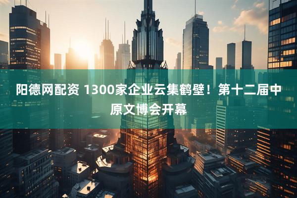 阳德网配资 1300家企业云集鹤壁！第十二届中原文博会开幕