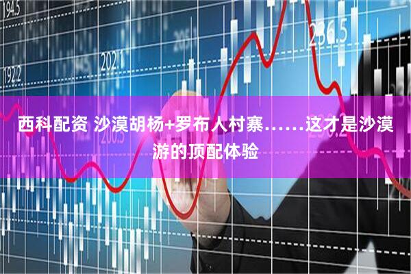 西科配资 沙漠胡杨+罗布人村寨……这才是沙漠游的顶配体验