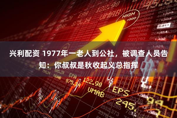 兴利配资 1977年一老人到公社，被调查人员告知：你叔叔是秋收起义总指挥