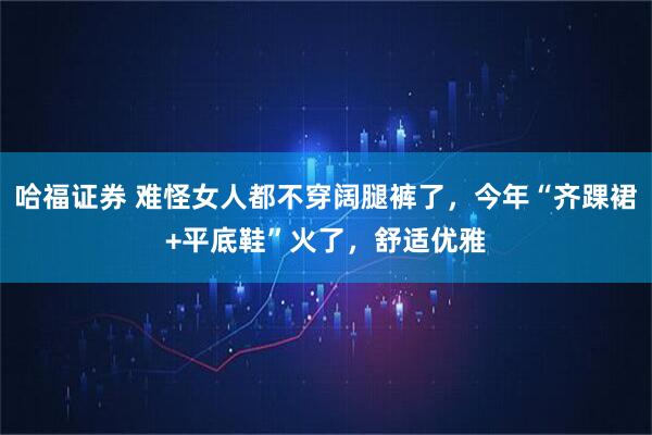 哈福证券 难怪女人都不穿阔腿裤了，今年“齐踝裙+平底鞋”火了，舒适优雅