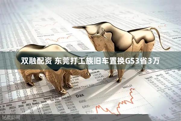 双融配资 东莞打工族旧车置换GS3省3万