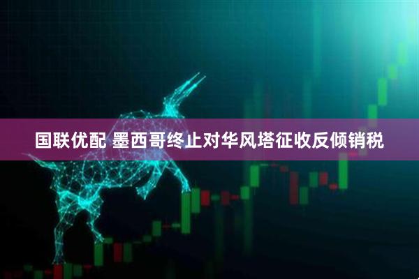 国联优配 墨西哥终止对华风塔征收反倾销税