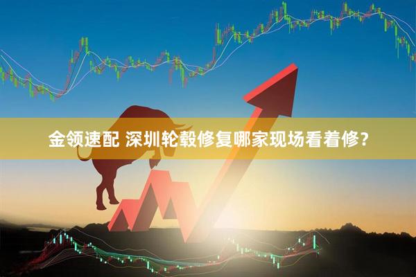金领速配 深圳轮毂修复哪家现场看着修？
