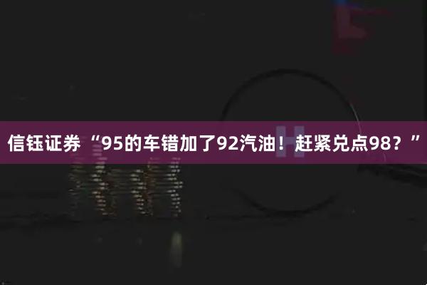 信钰证券 “95的车错加了92汽油！赶紧兑点98？”