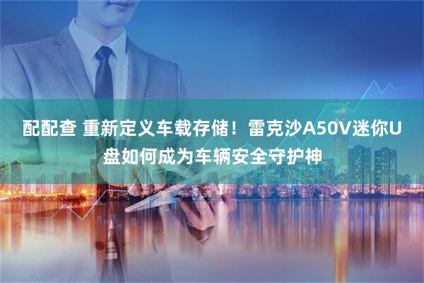 配配查 重新定义车载存储！雷克沙A50V迷你U盘如何成为车辆安全守护神