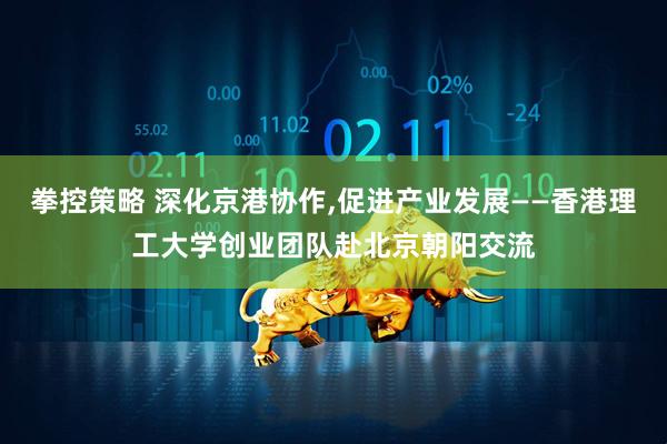 拳控策略 深化京港协作,促进产业发展——香港理工大学创业团队赴北京朝阳交流