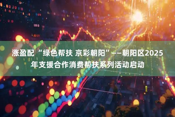 涨盈配 “绿色帮扶 京彩朝阳”——朝阳区2025年支援合作消费帮扶系列活动启动