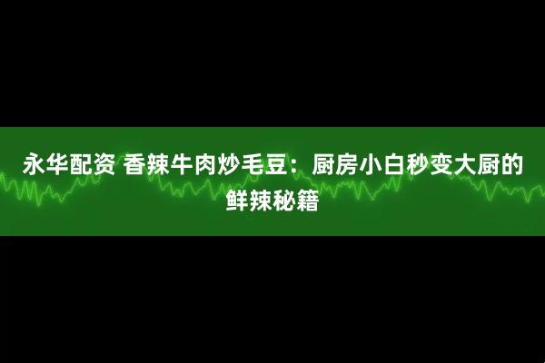 永华配资 香辣牛肉炒毛豆：厨房小白秒变大厨的鲜辣秘籍