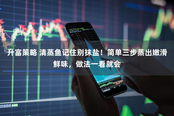 升富策略 清蒸鱼记住别抹盐！简单三步蒸出嫩滑鲜味，做法一看就会